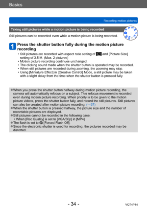 Page 34VQT4P14
Basics
Recording motion pictures
- 34 -
Taking still pictures while a motion picture is being recorded
Still pictures can be recorded even while a motion picture is being recorded.
Press the shutter button fully during the motion picture 
recording
 • Still pictures are recorded with aspect ratio setting of  and [Picture Size] 
setting of 3.5 M. (Max. 2 pictures)
 • Motion picture recording continues unchanged. • The clicking sound made when the shutter button is operated may be recorded. • When...