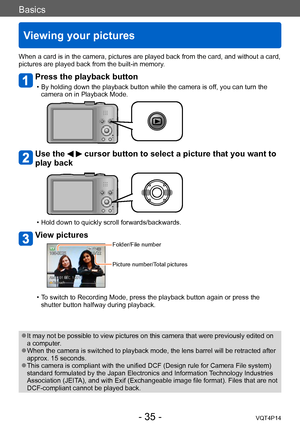 Page 35VQT4P14
Basics
Viewing your pictures
- 35 -
When a card is in the camera, pictures are played back from the card, and without a card, 
pictures are played back from the built-in memory.
Press the playback button
 • By holding down the playback button while the camera is off, you can turn the camera on in Playback Mode.
Use the   cursor button to select a picture that you want to 
play back
 • Hold down to quickly scroll forwards/backwards.
View pictures
Folder/File number
Picture number/Total pictures
 •...