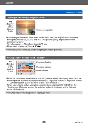 Page 38VQT4P14
Basics
Viewing your pictures
- 38 -
Zooming in and viewing “Playback Zoom”
Move to  T sideCurrent zoom position
 • Each time you move the zoom lever toward the T  side, the magnification increases 
through four levels: 2x, 4x, 8x, and 16x. (The picture quality displayed becomes 
successively lower.)
 • To reduce zoom → Move lever towards W side • Move zoom position → Press    
 ●Playback zoom cannot be used during motion picture playback.
Viewing a list of pictures “Multi Playback”
Move to  
W...