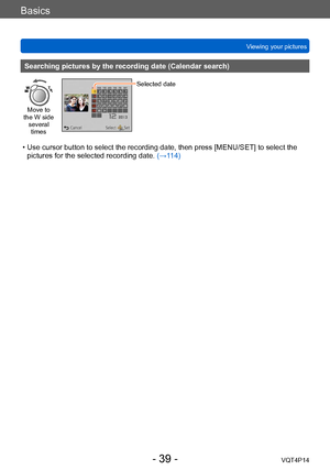 Page 39VQT4P14
Basics
Viewing your pictures
- 39 -
Searching pictures by the recording date (Calendar search)
Move to 
the W side  several times
Selected date
 • Use cursor button to select the recording date, then press [MENU/SET] to select the  pictures for the selected recording date.  (→1
14)    