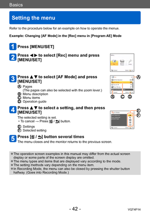 Page 42VQT4P14
Basics
Setting the menu
- 42 -
Refer to the procedure below for an example on how to operate the menus.
Example: 
 Changing [AF Mode] in the [Rec] menu in [Program AE] Mode
Press [MENU/SET]
Press   to select [Rec] menu and press 
[MENU/SET]
Press   to select [AF Mode] and press 
[MENU/SET]
:  Pages
(The pages can also be selected with the zoom lever.)
: Menu description: Menu items: Operation guide
Press   to select a setting, and then press 
[MENU/SET]
The selected setting is set. • To cancel →...