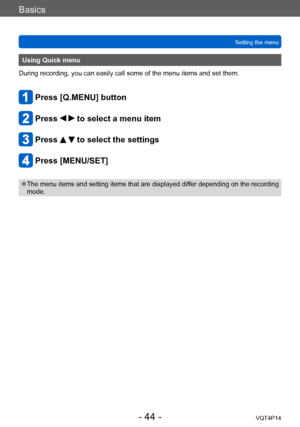 Page 44VQT4P14
Basics
Setting the menu
- 44 -
Using Quick menu
During recording, you can easily call some of the menu items and set them.
Press [Q.MENU] button
Press   to select a menu item
Press   to select the settings
Press [MENU/SET]
 ●The menu items and setting items that are displayed differ depending on the recording 
mode.    