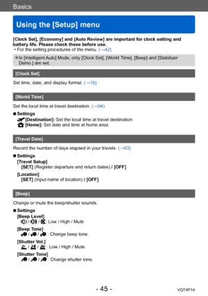 Page 45VQT4P14
Basics
Using the [Setup] menu
- 45 -
[Clock Set], [Economy] and [Auto Review] are important for clock setting and 
battery life. Please check these before use.
 • For the setting procedures of the menu. (→42)
 ●In [Intelligent Auto] Mode, only [Clock Set], [World Time], [Beep] and [Stabilizer 
Demo.] are set.
[Clock Set]
Set time, date, and display format. (→19)
[World Time]
Set the local time at travel destination.  (→94)
 ■Settings
 [Destination]: Set the local time at travel destinatio n....