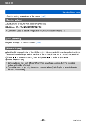 Page 46VQT4P14
Basics
Using the [Setup] menu
- 46 -
 • For the setting procedures of the menu. (→42)
[Speaker Volume]
Adjust volume of sound from speakers (7 levels).
 ■Settings: [0] / [1] / [2] / [3] / [4] / [5] / [6]
 ●Cannot be used to adjust TV speaker volume when connected to TV.
[Cust.Set Mem.]
Register settings on current camera  (→86).
[Monitor Display]
Adjust brightness and color of the LCD monitor. It is suggested to use the default settings. 
These are intended to provide a preview of the actual...