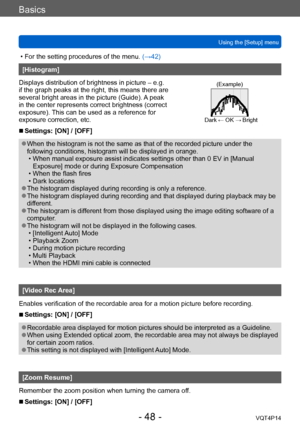 Page 48VQT4P14
Basics
Using the [Setup] menu
- 48 -
 • For the setting procedures of the menu. (→42)
[Histogram]
Displays distribution of brightness in picture – e.g. 
if the graph peaks at the right, this means there are 
several bright areas in the picture (Guide). A peak 
in the center represents correct brightness (correct 
exposure). This can be used as a reference for 
exposure correction, etc.
(Example)
Dark ← OK → Bright
 ■Settings: [ON] / [OFF]
 ●When the histogram is not the same as that of the...