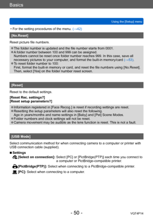 Page 50VQT4P14
Basics
Using the [Setup] menu
- 50 -
 • For the setting procedures of the menu. (→42)
[No.Reset]
Reset picture file numbers. 
 ●The folder number is updated and the file number starts from 0001.  ●A folder number between 100 and 999 can be assigned. 
Numbers cannot be reset once folder number reaches 999. In this case, save all 
necessary pictures to your computer, and format the built-in memory/card  (→53).
 ●To reset folder number to 100: 
First, format the built-in memory or card, and reset...