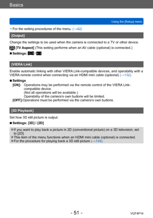 Page 51VQT4P14
Basics
Using the [Setup] menu
- 51 -
 • For the setting procedures of the menu. (→42)
[Output]
Change the settings to be used when the camera is connected to a  TV or other device.
 [TV Aspect]  (This setting performs when an AV cable (optional) is connected.)
 ■Settings:  / 
[VIERA Link]
Enable automatic linking with other VIERA Link-compatible devices, and operability with a 
VIERA remote control when connecting via an HDMI mini cable (optional)  (→132).
 ■Settings
[ON]:
 

    
Operations may...