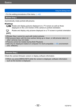 Page 52VQT4P14
Basics
Using the [Setup] menu
- 52 -
 • For the setting procedures of the menu. (→42)
[Rotate Disp.]
Automatically rotate portrait still pictures.
 ■Settings
:   Rotate and display  pictures displayed on a TV screen as well as those 
displayed on the LCD monitor of the camera in portrait orientation.
:          Rotate and display only pictures displayed on a  TV screen in portrait orientation.
[OFF]
 ●[Rotate Disp.] cannot be used with motion pictures. ●Still pictures taken with the lens surface...