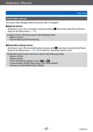 Page 57VQT4P14
Application (Record)
Using Zoom
- 57 -
Zoom types and use
The zoom ratio changes when the picture size is changed.
 ■Optical Zoom
Zooming in up to 20x is possible if pictures without  have been selected by [Picture 
Size] on the [Rec] menu. (→96)
 ●Optical Zoom cannot be used in the following cases: • [Macro Zoom] • Scene Mode ([3D Photo Mode])
 ■Extended optical zoom
Zooming in up to 45x is possible when pictures with  have been selected by [Picture 
Size] on the [Rec] menu (→96). EZ is short...