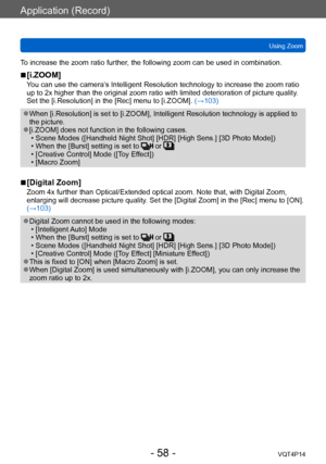 Page 58VQT4P14
Application (Record)
Using Zoom
- 58 -
To increase the zoom ratio further, the following zoom can be used in combination.
 ■[i.ZOOM]
You can use the camera’s Intelligent Resolution technology to increase the zoom ratio 
up to 2x higher than the original zoom ratio with limited deterioration of picture quality. 
Set the [i.Resolution] in the [Rec] menu to [i.ZOOM].  (→103)
 ●When [i.Resolution] is set to [i.ZOOM], Intelligent Resolution technology is applied to 
the picture.
 ●[i.ZOOM] does not...