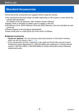 Page 7VQT4P14
Before use
Standard Accessories
- 7 -
Check that all the accessories are supplied before using the camera.
 ●The accessories and their shape will differ depending on the country or area where the 
camera was purchased. 
For details on the accessories, refer to Basic Owner’s Manual.
 ●Battery Pack is indicated as battery pack or battery in the text. ●SD Memory Card, SDHC Memory Card and SDXC Memory Card are indicated as card 
in the text.
 ●Please dispose of all packaging appropriately. ●Keep...