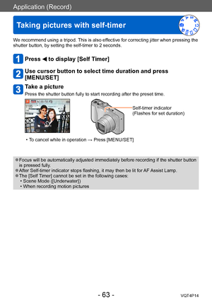 Page 63VQT4P14
Application (Record)
Taking pictures with self-timer
- 63 -
We recommend using a tripod. This is also effective for correcting jitter when pressing the 
shutter button, by setting the self-timer to 2 seconds.
Press  to display [Self Timer]
Use cursor button to select time duration and press  
[MENU/SET]
Take a picture
Press the shutter button fully to start recording after the preset time.
Self-timer indicator
(Flashes for set duration)
 • To cancel while in operation → Press [MENU/SET]
 ●Focus...