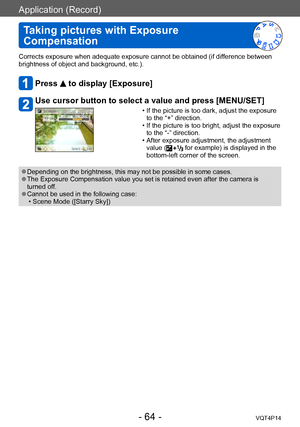 Page 64VQT4P14
Application (Record)
Taking pictures with Exposure 
Compensation
- 64 -
Corrects exposure when adequate exposure cannot be obtained (if difference between 
brightness of object and background, etc.).
Press  to display [Exposure]
Use cursor button to select a value and press [MENU/SET]
 • If the picture is too dark, adjust the exposure  to the “+” direction.
 • If the picture is too bright, adjust the exposure to the “-” direction.
 • After exposure adjustment, the adjustment value ( for example)...