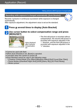 Page 65VQT4P14
Application (Record)
Taking pictures with Exposure Compensation
- 65 -
Recording while exposure is changed automatically ([Auto Bracket])
Records 3 pictures in continuous succession while exposure is changed 
automatically. 
After exposure adjustment, the adjustment value is set as the standard.
Press  several times to display [Auto Bracket]
Use cursor button to select compensation range and press 
[MENU/SET]
Value displayed 
after Exposure 
Compensation 
set
 • The first still picture is...