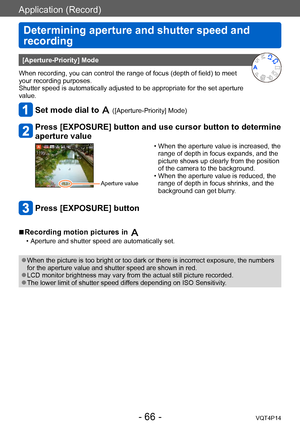 Page 66VQT4P14
Application (Record)
Determining aperture and shutter speed and 
recording
- 66 -
[Aperture-Priority] Mode
When recording, you can control the range of focus (depth of field) to meet 
your recording purposes.
Shutter speed is automatically adjusted to be appropriate for the set aperture 
value.
Set mode dial to  ([Aperture-Priority] Mode) 
Press [EXPOSURE] button and use cursor button to determine 
aperture value
Aperture value 
 • When the aperture value is increased, the  range of depth in...