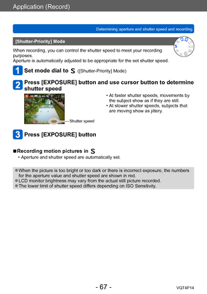 Page 67VQT4P14
Application (Record)
Determining aperture and shutter speed and recording
- 67 -
[Shutter-Priority] Mode
When recording, you can control the shutter speed to meet your recording 
purposes.
Aperture is automatically adjusted to be appropriate for the set shutter speed.
Set mode dial to  ([Shutter-Priority] Mode)
Press [EXPOSURE] button and use cursor button to determine 
shutter speed
Shutter speed
 • At faster shutter speeds, movements by  the subject show as if they are still.
 • At slower...