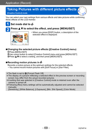 Page 69VQT4P14
Application (Record)
Taking Pictures with different picture effects  
[Creative Control] mode
- 69 -
You can select your own settings from various effects and take pictures while confirming 
these effects on the LCD monitor.
Set mode dial to 
Press   to select the effect, and press [MENU/SET]
 • When you press [DISP.] button, a description of the selected ef fect is displayed.
 ■Changing the selected picture effects ([Creative Control] menu) 
 Press [MENU/SET]  Use cursor button to select...