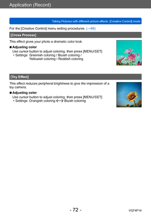 Page 72VQT4P14
Application (Record)
Taking Pictures with different picture effects  [Creative Control] mode
- 72 -
For the [Creative Control] menu setting procedures. (→69)
[Cross Process]
This effect gives your photo a dramatic color look.
 ■Adjusting color
Use cursor button to adjust coloring, then press [MENU/SET]
 • Settings:  Greenish coloring / Bluish coloring / 
Yellowish coloring / Reddish coloring
[Toy Effect]
This effect reduces peripheral brightness to give the impression of a 
toy camera....