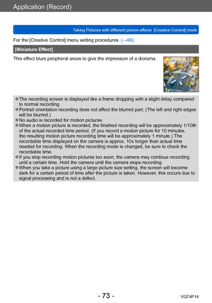 Page 73VQT4P14
Application (Record)
Taking Pictures with different picture effects  [Creative Control] mode
- 73 -
For the [Creative Control] menu setting procedures. (→69)
[Miniature Effect]
This effect blurs peripheral areas to give the impression of a diorama.
 ●The recording screen is displayed like a frame dropping with a slight delay compared 
to normal recording.
 ●Portrait orientation recording does not affect the blurred part. (The left and right edges 
will be blurred.)
 ●No audio is recorded for...