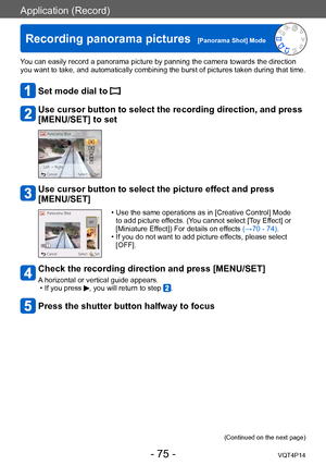 Page 75VQT4P14
Application (Record)
Recording panorama pictures  [Panorama Shot] Mode
- 75 -
You can easily record a panorama picture by panning the camera towards the direction 
you want to take, and automatically combining the burst of pictures taken during that time.
Set mode dial to 
 Use cursor button to select the recording direction, and press 
[MENU/SET] to set
Use cursor button to select the picture effect and press 
[MENU/SET]
 • Use the same operations as in [Creative Control] Mode to add picture...