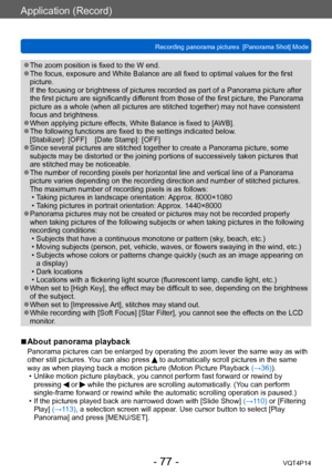 Page 77VQT4P14
Application (Record)
Recording panorama pictures  [Panorama Shot] Mode
- 77 -
 ●The zoom position is fixed to the W end. ●The focus, exposure and White Balance are all fixed to optimal values for the first 
picture. 
If the focusing or brightness of pictures recorded as part of a Panorama picture after 
the first picture are significantly different from those of the first picture, the Panorama 
picture as a whole (when all pictures are stitched together) may not have consistent 
focus and...