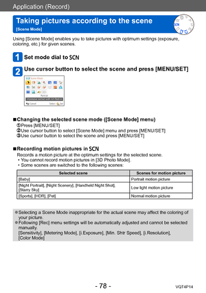Page 78VQT4P14
Application (Record)
Taking pictures according to the scene   
[Scene Mode]
- 78 -
Using [Scene Mode] enables you to take pictures with optimum settings (exposure, 
coloring, etc.) for given scenes. 
Set mode dial to 
Use cursor button to select the scene and press [MENU/SET]
 ■Changing the selected scene mode ([Scene Mode] menu) 
 Press [MENU/SET]  Use cursor button to select [Scene Mode] menu and press [MENU/SET]   Use cursor button to select the scene and press [MENU/SET]
 ■Recording motion...