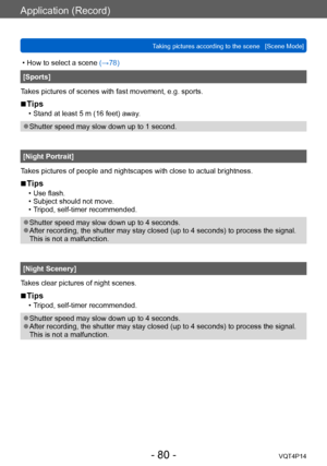 Page 80VQT4P14
Application (Record)
Taking pictures according to the scene   [Scene Mode]
- 80 -
 • How to select a scene (→78)
[Sports]
Takes pictures of scenes with fast movement, e.g. sports.
 ■Tips
 • Stand at least 5 m (16 feet) away.
 ●Shutter speed may slow down up to 1 second.
[Night Portrait]
Takes pictures of people and nightscapes with close to actual brightness.
 ■Tips
 • Use flash. • Subject should not move. • Tripod, self-timer recommended.
 ●Shutter speed may slow down up to 4 seconds. ●After...