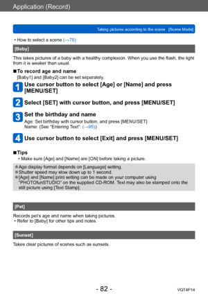 Page 82VQT4P14
Application (Record)
Taking pictures according to the scene   [Scene Mode]
- 82 -
 • How to select a scene (→78)
[Baby]
This takes pictures of a baby with a healthy complexion. When you use the flash, the light 
from it is weaker than usual.
 ■To record age and name
[Baby1] and [Baby2] can be set separately.
Use cursor button to select [Age] or [Name] and press  
[MENU/SET]
Select [SET] with cursor button, and press [MENU/SET]
Set the birthday and name
Age: Set birthday with cursor button, and...