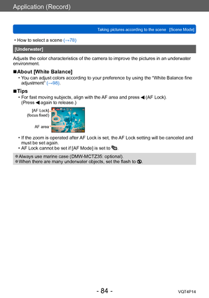 Page 84VQT4P14
Application (Record)
Taking pictures according to the scene   [Scene Mode]
- 84 -
 • How to select a scene (→78)
[Underwater]
Adjusts the color characteristics of the camera to improve the pictures in an underwater 
environment.
 ■About [White Balance]
 • You can adjust colors according to your preference by using the “White Balance fine  adjustment”  (→98).
 ■Tips
 • For fast moving subjects, align with the AF area and press  (AF Lock).
(Press  again to release.)
[AF Lock]
(focus fixed)
AF area...