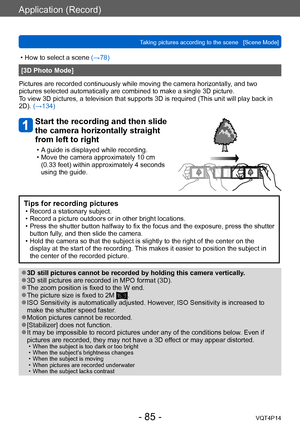 Page 85VQT4P14
Application (Record)
Taking pictures according to the scene   [Scene Mode]
- 85 -
 • How to select a scene (→78)
[3D Photo Mode]
Pictures are recorded continuously while moving the camera horizontally , and two 
pictures selected automatically are combined to make a single 3D picture. 
To view 3D pictures, a television that supports 3D is required (This unit will play back in 
2D). (→134)
Start the recording and then slide 
the camera horizontally straight 
from left to right
 • A guide is...