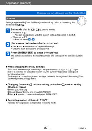 Page 87VQT4P14
Application (Record)
Registering your own settings and recording   [Custom] Mode
- 87 -
[Custom]
Settings registered in [Cust.Set Mem.] can be quickly called up by setting the 
mode dial to 
 / .
Set mode dial to  /  ([Custom] mode)
 • When set to →  You can take pictures with the custom settings registered in the . • When set to → Perform steps  - 
Use cursor button to select custom set
 • Use  and  to confirm the registered settings. • Only the main menu items are displayed.
Press [MENU/SET] to...