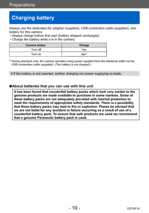 Page 10VQT4P14
Preparations
Charging battery
- 10 -
Always use the dedicated AC adaptor (supplied), USB connection cable (supplied), and 
battery for this camera.
 • Always charge before first use! (battery shipped uncharged) • Charge the battery while it is in the camera.
Camera statusCharge
Turn off Yes
Turn on No
*
*
   During playback only, the camera operates using power supplied from the electrical outlet via the 
USB connection cable (supplied). (The battery is not charged.)
 ●If the battery is not...