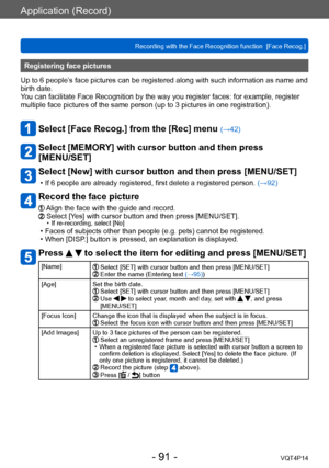 Page 91VQT4P14
Application (Record)
Recording with the Face Recognition function  [Face Recog.]
- 91 -
Registering face pictures 
Up to 6 people’s face pictures can be registered along with such information as name and 
birth date.
You can facilitate Face Recognition by the way you register faces: for example, register 
multiple face pictures of the same person (up to 3
 pictures in one registration).
Select [Face Recog.] from the [Rec] menu (→42)
Select [MEMORY] with cursor button and then press  
[MENU/SET]...