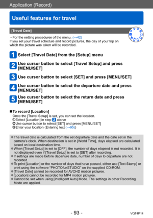 Page 93VQT4P14
Application (Record)
Useful features for travel
- 93 -
[Travel Date]
 • For the setting procedures of the menu. (→42)
If you set your travel schedule and record pictures, the day of your trip on 
which the picture was taken will be recorded. 
Select [Travel Date] from the [Setup] menu
Use cursor button to select [Travel Setup] and press  
[MENU/SET]
Use cursor button to select [SET] and press [MENU/SET]
Use cursor button to select the departure date and press 
[MENU/SET]
Use cursor button to...