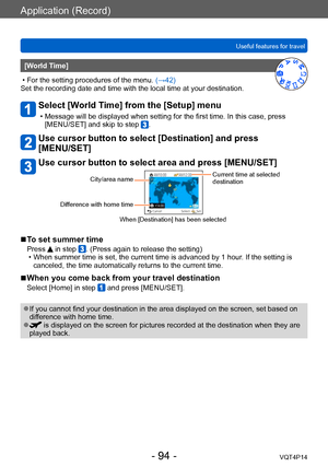 Page 94VQT4P14
Application (Record)
Useful features for travel
- 94 -
[World Time]
 • For the setting procedures of the menu. (→42)
Set the recording date and time with the local time at your destination.
Select [World Time] from the [Setup] menu
 • Message will be displayed when setting for the first time. In this case, press  [MENU/SET] and skip to step .
Use cursor button to select [Destination] and press  
[MENU/SET]
Use cursor button to select area and press [MENU/SET]
City/area name
Difference with home...