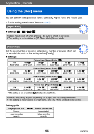 Page 96VQT4P14
Application (Record)
Using the [Rec] menu
- 96 -
You can perform settings such as Tones, Sensitivity, Aspect Ratio, and Picture Size.
 • For the setting procedures of the menu. (→42)
[Aspect Ratio]
 ■Settings:  /  /  / 
 ●Edges may be cut off when printing – be sure to check in advance. ●This setting is not available in [3D Photo Mode] Scene Mode.
[Picture Size]
Set the size (number of pixels) of still pictures. Number of pictures which can 
be recorded depends on this setting and on [Quality]....
