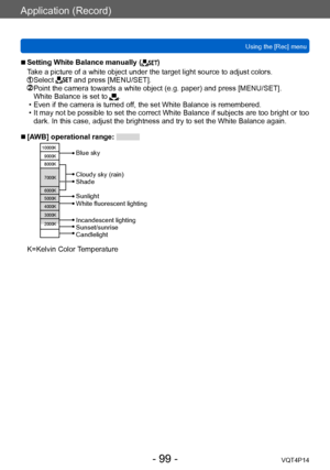 Page 99VQT4P14
Application (Record)
Using the [Rec] menu
- 99 -
 ■Setting White Balance manually ()
Take a picture of a white object under the target light source to adjust colors.
  Select  and press [MENU/SET].  Point the camera towards a white object (e.g. paper) and press [MENU/SET].
White Balance is set to . • Even if the camera is turned off, the set White Balance is remembered. • It may not be possible to set the correct White Balance if subjects are too bright or too  dark. In this case, adjust the...