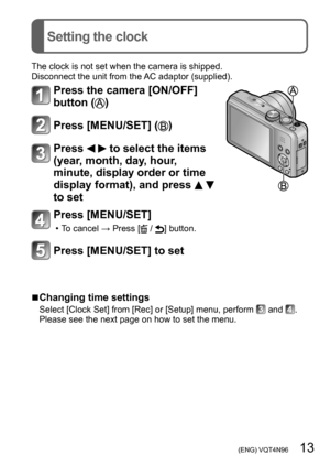 Page 13 (ENG) VQT4N96   13
Setting the clock
The clock is not set when the camera is shipped.
Disconnect the unit from the AC adaptor (supplied).
Press the camera [ON/OFF] 
button (
)
Press [MENU/SET] ()
Press   to select the items 
(year, month, day, hour, 
minute, display order or time 
display format), and press 
  
to set
Press [MENU/SET]
 • To cancel → Press [ / ] button.
Press [MENU/SET] to set
 ■Changing time settings
Select [Clock Set] from [Rec] or [Setup] menu, perform  and .
Please see the next page...