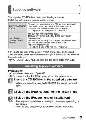 Page 19 (ENG) VQT4N96   19
Supplied software
The supplied CD-ROM contains the following software.
Install the software on your computer to use.
PHOTOfunSTUDIO
9.0 AE Pictures can be captured to a PC, and can be viewed, 
organized, printed, etc. Also, still pictures can be 
corrected and motion pictures can be edited.
 • Compatible OS: Windows 8 / 7 / Vista / XP
LoiLoScope 
(30-day full-trial 
version) Y

ou can edit motion pictures easily.
This will only install a shortcut to the trial version 
download site....