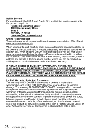 Page 2626   VQT4N96 (ENG)
Mail-In Service
For assistance in the U.S.A. and Puerto Rico in obtaining repairs, please ship 
the product prepaid to:Panasonic Exchange Center
4900 George McVay Drive
Suite B
McAllen, TX 78503
panacare@us.panasonic.com
Online Repair Request
To submit a new repair request and for quick repair status visit our Web Site at 
www.panasonic.com/repair.
When shipping the unit, carefully pack, include all supplied accessories listed in 
the Owner’s Manual, and send it prepaid, adequately...