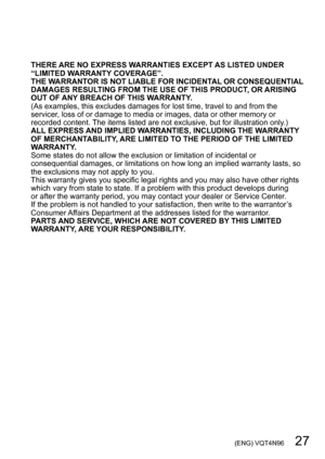 Page 27 (ENG) VQT4N96   27
THERE ARE NO EXPRESS WARRANTIES EXCEPT AS LISTED UNDER 
“LIMITED WARRANTY COVERAGE”.
THE WARRANTOR IS NOT LIABLE FOR INCIDENTAL OR CONSEQUENTIAL 
DAMAGES RESULTING FROM THE USE OF THIS PRODUCT, OR ARISING 
OUT OF ANY BREACH OF THIS WARRANTY.
(As examples, this excludes damages for lost time, travel to and from the 
servicer, loss of or damage to media or images, data or other memory or 
recorded content. The items listed are not exclusive, but for illustration only.)
ALL EXPRESS AND...