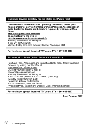 Page 2828   VQT4N96 (ENG)
Customer Services Directory (United States and Puerto Rico)
Obtain Product Information and Operating Assistance; locate your 
nearest Dealer or Service Center; purchase Parts and Accessories; or 
make Customer Service and Literature requests by visiting our Web 
Site at:
http://www.panasonic.com/help
or, contact us via the web at:
http://www.panasonic.com/contactinfo
You may also contact us directly at:
1-800-211-PANA (7262)
Monday-Friday 9am-9pm, Saturday-Sunday 10am-7pm EST
For...