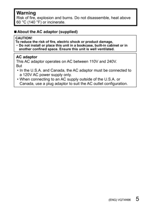 Page 5 (ENG) VQT4N96   5
WarningRisk of fire, explosion and burns. Do not disassemble, heat above 
60 °C (140 °F) or incinerate.
 ■About the AC adaptor (supplied)
CAUTION!
To reduce the risk of fire, electric shock or product damage,
 •Do not install or place this unit in a bookcase, built-in cabinet or in 
another confined space. Ensure this unit is well ventilated.
AC adaptor
This AC adaptor operates on AC between 110V and 240V.
But
 • In the U.S.A. and Canada, the AC adaptor must be connected to 
a 120V...