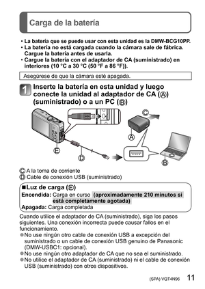 Page 11 (SPA) VQT4N96   11
Carga de la batería
 •La batería que se puede usar con esta unidad es la DMW-BCG10PP. •La batería no está cargada cuando la cámara sale de fábrica. 
Cargue la batería antes de usarla.
 •Cargue la batería con el adaptador de CA (suministrado) en 
interiores (10 °C a 30 °C (50 °F a 86 °F)).
Asegúrese de que la cámara esté apagada.
Inserte la batería en esta unidad y luego 
conecte la unidad al adaptador de CA (
) 
(suministrado) o a un PC (
)
 A la toma de corriente Cable de conexión...