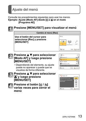 Page 13 (SPA) VQT4N96   13
Ajuste del menú
Consulte los procedimientos siguientes para usar los menús.
Ejemplo:  Ajuste [Modo AF] desde  a  en el modo 
[Programa AE]
Presione [MENU/SET] para visualizar el menú
Cambio al menú [Rec]
Use el botón del cursor para 
seleccionar [Rec] y presione  
[MENU/SET]
Presione   para seleccionar 
[Modo AF] y luego presione 
[MENU/SET]
 • Dependiendo del elemento, su ajuste 
puede no aparecer o puede que se 
visualice de forma diferente.
Presione   para seleccionar 
 y luego...