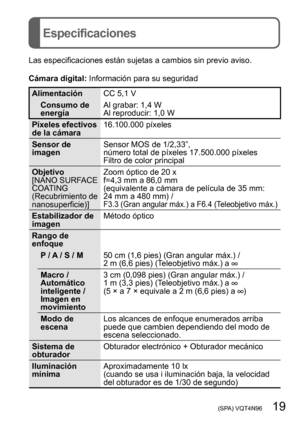 Page 19 (SPA) VQT4N96   19
Especificaciones
Las especificaciones están sujetas a cambios sin previo aviso.
Cámara digital: Información para su seguridad
AlimentaciónCC 5,1 V
Consumo de 
energía Al grabar: 1,4 W
Al reproducir: 1,0 W
Píxeles efectivos 
de la cámara 16.100.000 píxeles
Sensor de 
imagen Sensor MOS de 1/2,33”,
número total de píxeles 17.500.000 píxeles
Filtro de color principal
Objetivo
[NANO SURFACE 
COATING 
(Recubrimiento de 
nanosuperficie)]  Zoom óptico de 20 x
f=4,3 mm a 86,0 mm  
(equivalente...