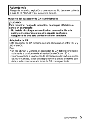 Page 5 (SPA) VQT4N96   5
AdvertenciaRiesgo de incendio, explosión o quemaduras. No desarme, caliente 
a más de 60 °C (140 °F) ni incinere la batería.
 ■Acerca del adaptador de CA (suministrado)
¡CUIDADO!
Para reducir el riesgo de incendios, descargas eléctricas o 
daños en el producto:
 •No instale ni coloque esta unidad en un mueble librería, 
gabinete incorporado ni en otro espacio confinado. 
Asegúrese de que esta unidad esté bien ventilada.
Adaptador de CA 
Este adaptador de CA funciona con una...