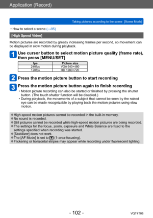 Page 102Application (Record)
Taking pictures according to the scene  [Scene Mode] VQT4T08
- 102 -
 • How to select a scene (→95)
[High Speed Video]
Motion pictures are recorded by greatly increasing frames per second, so movement can 
be displayed in slow motion during playback.
Use cursor button to select motion picture quality (frame rate), 
then press [MENU/SET]
fps Picture size
240fps VGA 640×480
120fps HD 1280×720
Press the motion picture button to start recording
Press the motion picture button again to...