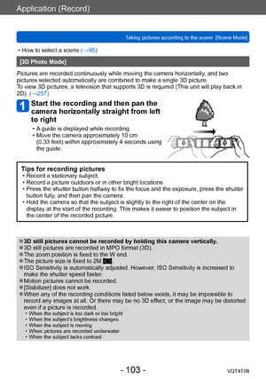 Page 103Application (Record)
Taking pictures according to the scene  [Scene Mode] VQT4T08
- 103 -
 • How to select a scene (→95)
[3D Photo Mode]
Pictures are recorded continuously while moving the camera horizontally , and two 
pictures selected automatically are combined to make a single 3D picture. 
To view 3D pictures, a television that supports 3D is required (This unit will play back in 
2D). (→257)
Start the recording and then pan the 
camera horizontally straight from left 
to right
 • A guide is...