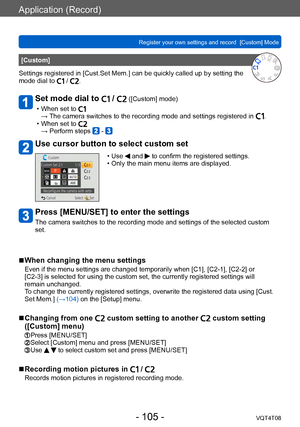 Page 105Application (Record)
Register your own settings and record  [Custom] Mode VQT4T08
- 105 -
[Custom]
Settings registered in [Cust.Set Mem.] can be quickly called up by setting the 
mode dial to 
 / .
Set mode dial to  /  ([Custom] mode)
 • When set to →  The camera switches to the recording mode and settings registered in . • When set to → Perform steps  - 
Use cursor button to select custom set
 • Use  and  to confirm the registered settings. • Only the main menu items are displayed.
Press [MENU/SET] to...